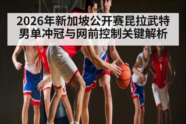 2026年新加坡公开赛昆拉武特男单冲冠与网前控制关键解析
