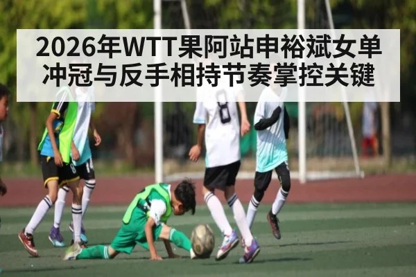 2026年WTT果阿站申裕斌女单冲冠与反手相持节奏掌控关键